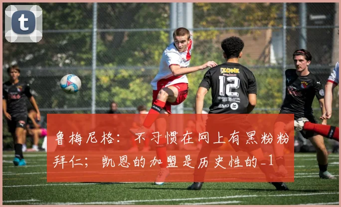 鲁梅尼格：不习惯在网上有黑粉粉拜仁；凯恩的加盟是历史性的_1