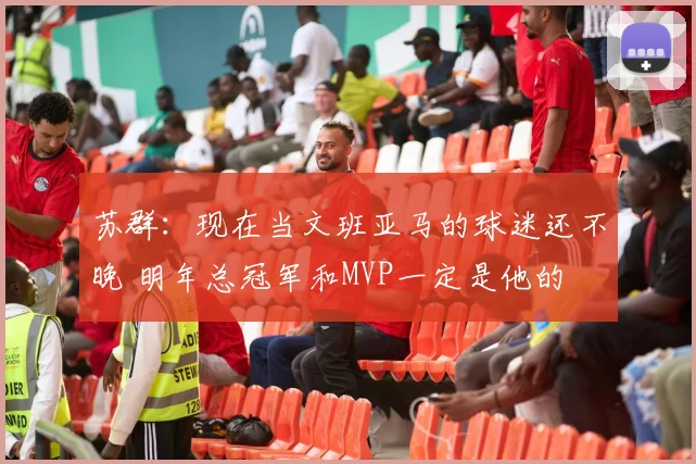苏群：现在当文班亚马的球迷还不晚 明年总冠军和MVP一定是他的